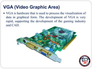 VGA (Video Graphic Area)
 VGA is hardware that is used to process the visualization of
data in graphical form. The development of VGA is very
rapid, supporting the development of the gaming industry
and CAD.
 