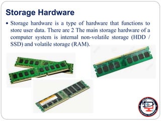 Storage Hardware
 Storage hardware is a type of hardware that functions to
store user data. There are 2 The main storage hardware of a
computer system is internal non-volatile storage (HDD /
SSD) and volatile storage (RAM).
 