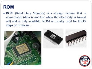 ROM
 ROM (Read Only Memory) is a storage medium that is
non-volatile (data is not lost when the electricity is turned
off) and is only readable. ROM is usually used for BIOS
chips or firmware.
 