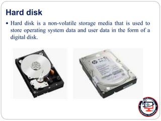 Hard disk
 Hard disk is a non-volatile storage media that is used to
store operating system data and user data in the form of a
digital disk.
 
