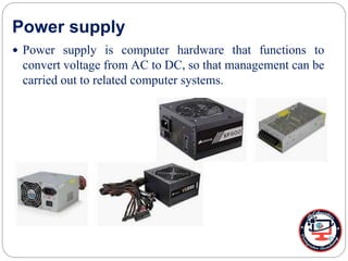Power supply
 Power supply is computer hardware that functions to
convert voltage from AC to DC, so that management can be
carried out to related computer systems.
 