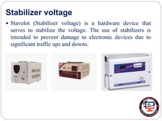 Stabilizer voltage
 Stavelot (Stabilizer voltage) is a hardware device that
serves to stabilize the voltage. The use of stabilizers is
intended to prevent damage to electronic devices due to
significant traffic ups and downs.
 