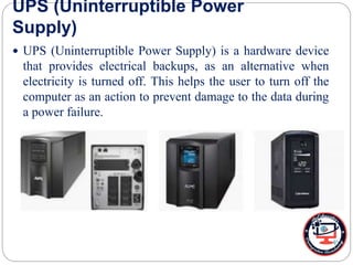 UPS (Uninterruptible Power
Supply)
 UPS (Uninterruptible Power Supply) is a hardware device
that provides electrical backups, as an alternative when
electricity is turned off. This helps the user to turn off the
computer as an action to prevent damage to the data during
a power failure.
 