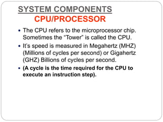 SYSTEM COMPONENTS
CPU/PROCESSOR
 The CPU refers to the microprocessor chip.
Sometimes the “Tower” is called the CPU.
 It’s speed is measured in Megahertz (MHZ)
(Millions of cycles per second) or Gigahertz
(GHZ) Billions of cycles per second.
 (A cycle is the time required for the CPU to
execute an instruction step).
 