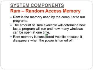 SYSTEM COMPONENTS
Ram – Random Access Memory
 Ram is the memory used by the computer to run
programs.
 The amount of Ram available will determine how
fast a program will run and how many windows
can be open at one time.
 Ram memory is considered Volatile because it
disappears when the power is turned off.
 
