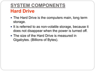 SYSTEM COMPONENTS
Hard Drive
 The Hard Drive is the computers main, long term
storage.
 It is referred to as non-volatile storage, because it
does not disappear when the power is turned off.
 The size of the Hard Drive is measured in
Gigabytes. (Billions of Bytes).
 