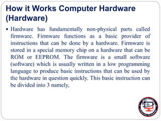 How it Works Computer Hardware
(Hardware)
 Hardware has fundamentally non-physical parts called
firmware. Firmware functions as a basic provider of
instructions that can be done by a hardware. Firmware is
stored in a special memory chip on a hardware that can be
ROM or EEPROM. The firmware is a small software
(software) which is usually written in a low programming
language to produce basic instructions that can be used by
the hardware in question quickly. This basic instruction can
be divided into 3 namely,
 