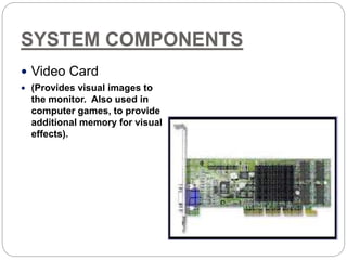 SYSTEM COMPONENTS
 Video Card
 (Provides visual images to
the monitor. Also used in
computer games, to provide
additional memory for visual
effects).
 
