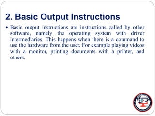 2. Basic Output Instructions
 Basic output instructions are instructions called by other
software, namely the operating system with driver
intermediaries. This happens when there is a command to
use the hardware from the user. For example playing videos
with a monitor, printing documents with a printer, and
others.
 