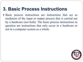 3. Basic Process Instructions
 Basic process instructions are instructions that act as
mediators of the input or output process that is carried out
by a hardware (not both). The basic process instructions in
question are instructions that only occur in a hardware or
not in a computer system as a whole.
 