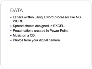 DATA
 Letters written using a word processor like MS
WORD.
 Spread sheets designed in EXCEL.
 Presentations created in Power Point
 Music on a CD.
 Photos from your digital camera
 