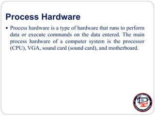 Process Hardware
 Process hardware is a type of hardware that runs to perform
data or execute commands on the data entered. The main
process hardware of a computer system is the processor
(CPU), VGA, sound card (sound card), and motherboard.
 