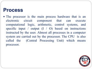 Process
 The processor is the main process hardware that is an
electronic circuit component that can execute
computational logic, arithmetic, control systems, and
specific input / output (I / O) based on instructions
instructed by the user. Almost all processes in a computer
system are carried out by the processor. The CPU is also
called the (Central Processing Unit) which means
processor.
 