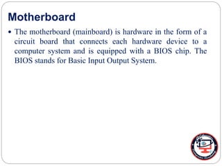 Motherboard
 The motherboard (mainboard) is hardware in the form of a
circuit board that connects each hardware device to a
computer system and is equipped with a BIOS chip. The
BIOS stands for Basic Input Output System.
 
