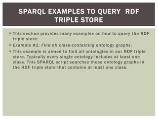  This section provides many examples on how to query the RDF
triple store:
 Example #1: Find all class-containing ontology graphs:
 This example is aimed to find all ontologies in our RDF triple
store. Typically every single ontology includes at least one
class. This SPARQL script searches those ontology graphs in
the RDF triple store that contains at least one class.
SPARQL EXAMPLES TO QUERY RDF
TRIPLE STORE
 