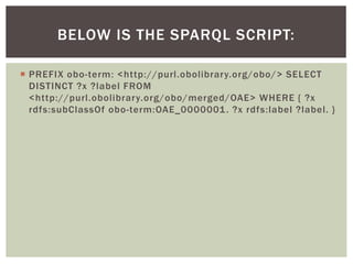  PREFIX obo-term: <http://purl.obolibrary.org/obo/> SELECT
DISTINCT ?x ?label FROM
<http://purl.obolibrary.org/obo/merged/OAE> WHERE { ?x
rdfs:subClassOf obo-term:OAE_0000001. ?x rdfs:label ?label. }
BELOW IS THE SPARQL SCRIPT:
 