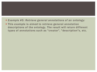  Example #5: Retrieve general annotations of an ontology:
 This example is aimed to retrieve general annotation
descriptions of the ontology. The result will return different
types of annotations such as "creator", "description"s, etc.
 