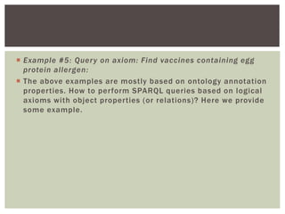  Example #5: Query on axiom: Find vaccines containing egg
protein allergen:
 The above examples are mostly based on ontology annotation
properties. How to perform SPARQL queries based on logical
axioms with object properties (or relations)? Here we provide
some example.
 