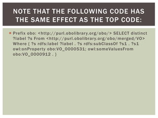  Prefix obo: <http://purl.obolibrary.org/obo/> SELECT distinct
?label ?s From <http://purl.obolibrary.org/obo/merged/VO>
Where { ?s rdfs:label ?label . ?s rdfs:subClassOf ?s1 . ?s1
owl:onProperty obo:VO_0000531; owl:someValuesFrom
obo:VO_0000912 . }
NOTE THAT THE FOLLOWING CODE HAS
THE SAME EFFECT AS THE TOP CODE:
 