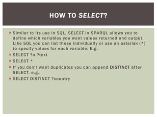  Similar to its use in SQL, SELECT in SPARQL allows you to
define which variables you want values returned and output.
Like SQL you can list these individually or use an asterisk (*)
to specify values for each variable. E.g.
 SELECT ?a ?text
 SELECT *
 If you don't want duplicates you can append DISTINCT after
SELECT. e.g.,
 SELECT DISTINCT ?country
HOW TO SELECT?
 