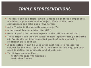  The basic unit is a triple, which is made up of three components,
a subject, a predicate and an object. Each of the three
components can take one of two forms:
 put a ? prior to the variable name, e.g., ?a.
 a Universal Resource Identifier (URI).
 Note: A prefix for the namespace of the URI can be utilized.
 These triples can then be concatenated together using a full-stop
(.). Eventually, an interconnected graph of nodes joined by
relationships is built up.
 A semi-colon (;) can be used after each triple to replace the
subject for the next triple if it is the same. In this way, you only
need to define the predicate and object. e.g.,
 ?x rdf:type mebase:User ;
foaf:homepage ?homepage ;
foaf:mbox ?mbox
TRIPLE REPRESENTATIONS.
 