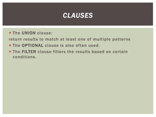  The UNION clause:
return results to match at least one of multiple patterns
 The OPTIONAL clause is also often used.
 The FILTER clause filters the results based on certain
conditions.
CLAUSES
 