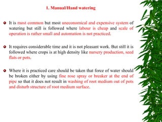 It is most common but most uneconomical and expensive system of
watering but still is followed where labour is cheap and scale of
operation is rather small and automation is not practiced.
It requires considerable time and it is not pleasant work. But still it is
followed where crops is at high density like nursery production, seed
flats or pots.
Where it is practiced care should be taken that force of water should
be broken either by using fine rose spray or breaker at the end of
pipe so that it does not result in washing of root medium out of pots
and disturb structure of root medium surface.
1. Manual/Hand watering
 