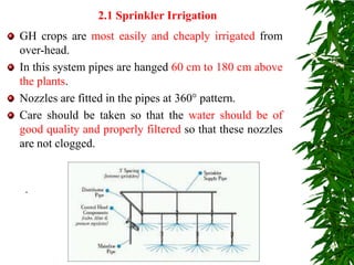 GH crops are most easily and cheaply irrigated from
over-head.
In this system pipes are hanged 60 cm to 180 cm above
the plants.
Nozzles are fitted in the pipes at 360° pattern.
Care should be taken so that the water should be of
good quality and properly filtered so that these nozzles
are not clogged.
2.1 Sprinkler Irrigation
.
 
