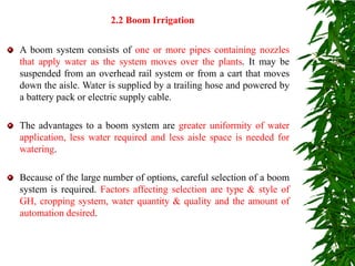 A boom system consists of one or more pipes containing nozzles
that apply water as the system moves over the plants. It may be
suspended from an overhead rail system or from a cart that moves
down the aisle. Water is supplied by a trailing hose and powered by
a battery pack or electric supply cable.
The advantages to a boom system are greater uniformity of water
application, less water required and less aisle space is needed for
watering.
Because of the large number of options, careful selection of a boom
system is required. Factors affecting selection are type & style of
GH, cropping system, water quantity & quality and the amount of
automation desired.
2.2 Boom Irrigation
 