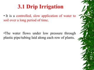 • It is a controlled, slow application of water to
soil over a long period of time.
•The water flows under low pressure through
plastic pipe/tubing laid along each row of plants.
3.1 Drip Irrigation
 