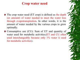 Crop water need
The crop water need (ET crop) is defined as the depth
(or amount) of water needed to meet the water loss
through evapotranspiration. In other words, it is the
amount of water needed by the various crops to grow
optimally.
Consumptive use (CU): Sum of ET and quantity of
water used for metabolic activities.(ET and CU often
used interchangeably because only 1% water is used
for metabolic activities).
 