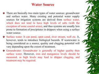 Water Source
There are basically two main types of water sources: groundwater
and surface water. Many existing and potential water supply
sources for irrigation systems are derived from surface water,
which does not tend to have high levels of salts (with the
exception of some coastal areas), and thus systems are usually less
prone to formation of precipitates in drippers when using a surface
water source.
Surface water: It can pond, open canal, river stream, well etc. It,
however, tends to introduce biological hazards. If wastewater is
being considered as a source, quality and clogging potential will
vary depending upon the extent of treatment.
Groundwater: Groundwater is generally of higher quality than
surface water. However, iron and manganese levels should be
measured, as high levels may lead to dripper clogging, and
treatment may be required.
 