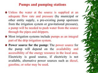 Pumps and pumping stations
Unless the water at the source is supplied at an
adequate flow rate and pressure (by municipal or
other entity supply, a pre-existing pump upstream
from the irrigation system or gravitational pressure),
a pump will be needed to push water from the source
through the pipes and drippers.
Most irrigation systems include pumps as an integral
part of the drip irrigation system.
Power source for the pump: The power source for
the pump will depend on the availability and
accessibility of the energy resource in the local area.
Electricity is good source, if electricity is not
available, alternative power sources such as diesel,
gasoline, or solar may be used.
 