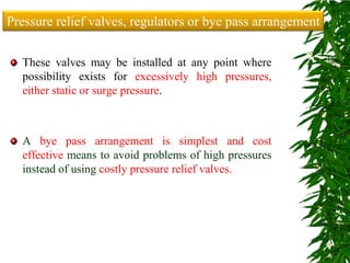 These valves may be installed at any point where
possibility exists for excessively high pressures,
either static or surge pressure.
A bye pass arrangement is simplest and cost
effective means to avoid problems of high pressures
instead of using costly pressure relief valves.
Pressure relief valves, regulators or bye pass arrangement
 