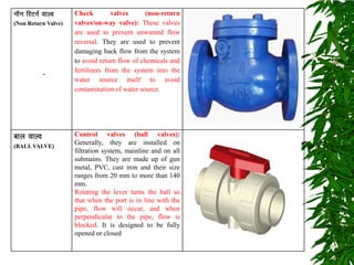 ukWu fjVuZ okYo
(Non Return Valve)
Check valves (non-return
valves/on-way valve): These valves
are used to prevent unwanted flow
reversal. They are used to prevent
damaging back flow from the system
to avoid return flow of chemicals and
fertilizers from the system into the
water source itself to avoid
contamination of water source.
cky okYo
(BALL VALVE)
Control valves (ball valves):
Generally, they are installed on
filtration system, mainline and on all
submains. They are made up of gun
metal, PVC, cast iron and their size
ranges from 20 mm to more than 140
mm.
Rotating the lever turns the ball so
that when the port is in line with the
pipe, flow will occur, and when
perpendicular to the pipe, flow is
blocked. It is designed to be fully
opened or closed
.
 