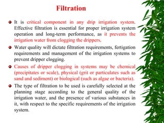 Filtration
It is critical component in any drip irrigation system.
Effective filtration is essential for proper irrigation system
operation and long-term performance, as it prevents the
irrigation water from clogging the drippers.
Water quality will dictate filtration requirements, fertigation
requirements and management of the irrigation systems to
prevent dripper clogging.
Causes of dripper clogging in systems may be chemical
(precipitates or scale), physical (grit or particulates such as
sand and sediment) or biological (such as algae or bacteria).
The type of filtration to be used is carefully selected at the
planning stage according to the general quality of the
irrigation water, and the presence of various substances in
it, with respect to the specific requirements of the irrigation
system.
 