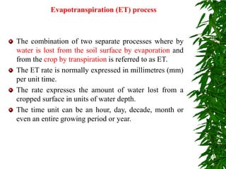 Evapotranspiration (ET) process
The combination of two separate processes where by
water is lost from the soil surface by evaporation and
from the crop by transpiration is referred to as ET.
The ET rate is normally expressed in millimetres (mm)
per unit time.
The rate expresses the amount of water lost from a
cropped surface in units of water depth.
The time unit can be an hour, day, decade, month or
even an entire growing period or year.
 