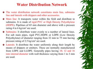 Water Distribution Network
The water distribution network constitutes main line, submains
line and laterals with drippers and other accessories.
Main line: It transports water within the field and distribute to
submains. It is made of rigid PVC or High Density Polyethylene
(HDPE). Pipelines of 65 mm diameter and above with a pressure
rating 4 to 6 kg/cm2 are used.
Submains: It distribute water evenly to a number of lateral lines.
For sub main pipes, rigid PVC,HDPE or LDPE (Low Density
Polyethylene) of diameter ranging from 32 mm to 75 mm having
pressure rating of 2.5 kg/cm2 are used.
Laterals: It distribute the water uniformly along their length by
means of drippers or emitters. These are normally manufactured
from LDPE and LLDPE. Generally pipes having 10, 12 and 16
mm internal diameter with wall thickness varying from 1 to 3 mm
are used.
 