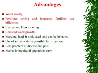 Water saving
Fertilizer saving and increased fertilizer use
efficiency
Energy and labour saving
Reduced weed growth
Marginal land & undulated land can be irrigated
Use of saline water is possible for irrigation
Less problem of disease and pest
Makes intercultural operations easy
Advantages
 