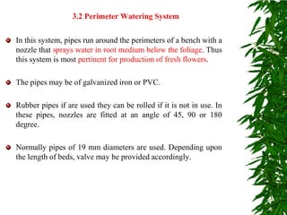 In this system, pipes run around the perimeters of a bench with a
nozzle that sprays water in root medium below the foliage. Thus
this system is most pertinent for production of fresh flowers.
The pipes may be of galvanized iron or PVC.
Rubber pipes if are used they can be rolled if it is not in use. In
these pipes, nozzles are fitted at an angle of 45, 90 or 180
degree.
Normally pipes of 19 mm diameters are used. Depending upon
the length of beds, valve may be provided accordingly.
3.2 Perimeter Watering System
 