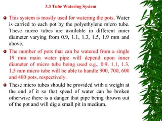 This system is mostly used for watering the pots. Water
is carried to each pot by the polyethylene micro tube.
These micro tubes are available in different inner
diameter varying from 0.9, 1.1, 1.3, 1.5, 1.9 mm and
above.
The number of pots that can be watered from a single
19 mm main water pipe will depend upon inner
diameter of micro tube being used e.g., 0.9, 1.1, 1.3,
1.5 mm micro tube will be able to handle 900, 700, 600
and 400 pots, respectively.
These micro tubes should be provided with a weight at
the end of it so that speed of water can be broken
otherwise there is a danger that pipe being thrown out
of the pot and will dig a small pit in medium.
3.3 Tube Watering System
 