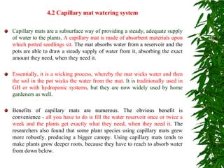 Capillary mats are a subsurface way of providing a steady, adequate supply
of water to the plants. A capillary mat is made of absorbent materials upon
which potted seedlings sit. The mat absorbs water from a reservoir and the
pots are able to draw a steady supply of water from it, absorbing the exact
amount they need, when they need it.
Essentially, it is a wicking process, whereby the mat wicks water and then
the soil in the pot wicks the water from the mat. It is traditionally used in
GH or with hydroponic systems, but they are now widely used by home
gardeners as well.
Benefits of capillary mats are numerous. The obvious benefit is
convenience - all you have to do is fill the water reservoir once or twice a
week and the plants get exactly what they need, when they need it. The
researchers also found that some plant species using capillary mats grew
more robustly, producing a bigger canopy. Using capillary mats tends to
make plants grow deeper roots, because they have to reach to absorb water
from down below.
4.2 Capillary mat watering system
 