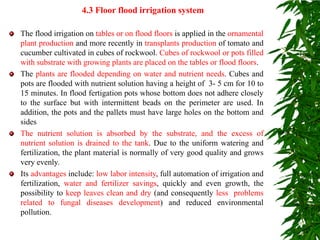 4.3 Floor flood irrigation system
The flood irrigation on tables or on flood floors is applied in the ornamental
plant production and more recently in transplants production of tomato and
cucumber cultivated in cubes of rockwool. Cubes of rockwool or pots filled
with substrate with growing plants are placed on the tables or flood floors.
The plants are flooded depending on water and nutrient needs. Cubes and
pots are flooded with nutrient solution having a height of 3- 5 cm for 10 to
15 minutes. In flood fertigation pots whose bottom does not adhere closely
to the surface but with intermittent beads on the perimeter are used. In
addition, the pots and the pallets must have large holes on the bottom and
sides
The nutrient solution is absorbed by the substrate, and the excess of
nutrient solution is drained to the tank. Due to the uniform watering and
fertilization, the plant material is normally of very good quality and grows
very evenly.
Its advantages include: low labor intensity, full automation of irrigation and
fertilization, water and fertilizer savings, quickly and even growth, the
possibility to keep leaves clean and dry (and consequently less problems
related to fungal diseases development) and reduced environmental
pollution.
 