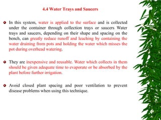 In this system, water is applied to the surface and is collected
under the container through collection trays or saucers Water
trays and saucers, depending on their shape and spacing on the
bench, can greatly reduce runoff and leaching by containing the
water draining from pots and holding the water which misses the
pot during overhead watering.
They are inexpensive and reusable. Water which collects in them
should be given adequate time to evaporate or be absorbed by the
plant before further irrigation.
Avoid closed plant spacing and poor ventilation to prevent
disease problems when using this technique.
4.4 Water Trays and Saucers
 