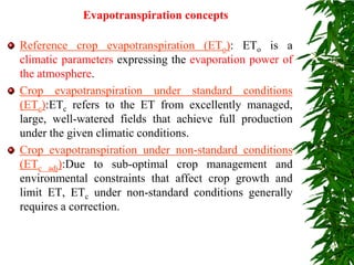 Evapotranspiration concepts
Reference crop evapotranspiration (ETo): ETo is a
climatic parameters expressing the evaporation power of
the atmosphere.
Crop evapotranspiration under standard conditions
(ETc):ETc refers to the ET from excellently managed,
large, well-watered fields that achieve full production
under the given climatic conditions.
Crop evapotranspiration under non-standard conditions
(ETc adj):Due to sub-optimal crop management and
environmental constraints that affect crop growth and
limit ET, ETc under non-standard conditions generally
requires a correction.
 