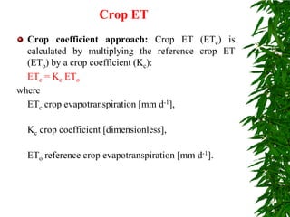 Crop ET
Crop coefficient approach: Crop ET (ETc) is
calculated by multiplying the reference crop ET
(ETo) by a crop coefficient (Kc):
ETc = Kc ETo
where
ETc crop evapotranspiration [mm d-1],
Kc crop coefficient [dimensionless],
ETo reference crop evapotranspiration [mm d-1].
 