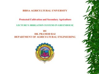 BIRSA AGRICULTURAL UNIVERSITY
Protected Cultivation and Secondary Agriculture
LECTURE 9: IRRIGATION SYSTEMS IN GREENHOUSE
BY
DR. PRAMOD RAI
DEPARTMENT OF AGRICULTURAL ENGINEERING
 