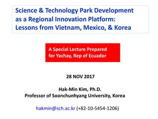Science & Technology Park Development
as a Regional Innovation Platform:
Lessons from Vietnam, Mexico, & Korea
A Special Lecture Prepared
for Yachay, Rep of Ecuador
28 NOV 2017
Hak-Min Kim, Ph.D.
Professor of Soonchunhyang University, Korea
hakmin@sch.ac.kr (+82-10-5454-1206)
 