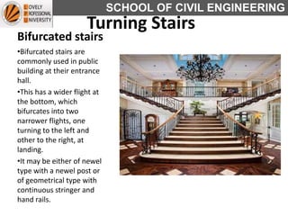 SCHOOL OF CIVIL ENGINEERING
Bifurcated stairs
•Bifurcated stairs are
commonly used in public
building at their entrance
hall.
•This has a wider flight at
the bottom, which
bifurcates into two
narrower flights, one
turning to the left and
other to the right, at
landing.
•It may be either of newel
type with a newel post or
of geometrical type with
continuous stringer and
hand rails.
Turning Stairs
 