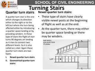 SCHOOL OF CIVIL ENGINEERING
Quarter turn stairs Newel quarter turn stairs:
• These type of stairs have clearly
visible newel posts at the beginning
of flight as well as at the end.
• At the quarter turn, there may either
be quarter space landing or there
may be winders.
A quarter turn stair is the one
which changes its direction
either to the right or to the
left but where the turn being
affected either by introducing
a quarter space landing or by
providing winders. In these
type of stairs the flight of stair
turns 90 degrees art landing
as it rises to connect two
different levels. So it is also
called as L-stair. Again these
quarter turn stairs are two
types.
i. Newel quarter turn stairs
ii. Geometrical quarter turn
stairs:
Turning Stairs
 